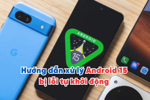 Hướng dẫn xử lý Android 15 bị lỗi tự khởi động không rõ nguyên nhân
