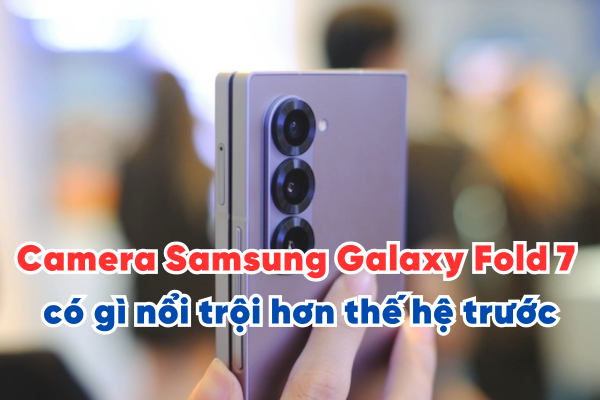 Đánh giá Camera Samsung Galaxy Fold 7 có gì nổi trội hơn thế hệ trước