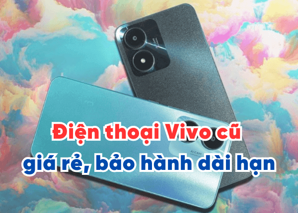 Điện thoại Vivo cũ giá rẻ, bảo hành dài hạn, tất cả kinh nghiệm cần biết khi mua điện thoại Vivo cũ