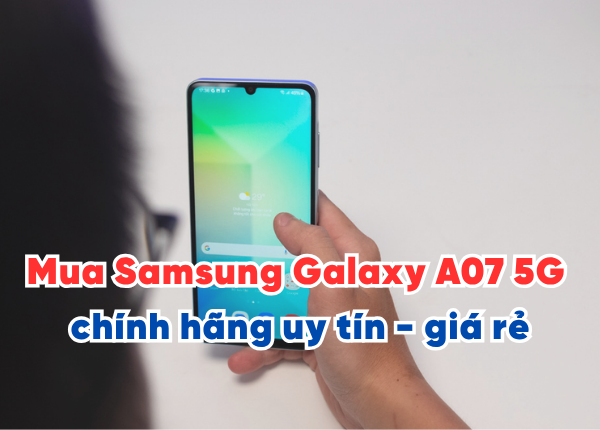 Mua Samsung Galaxy A07 5G chính hãng ở đâu uy tín - giá rẻ Hà Nội