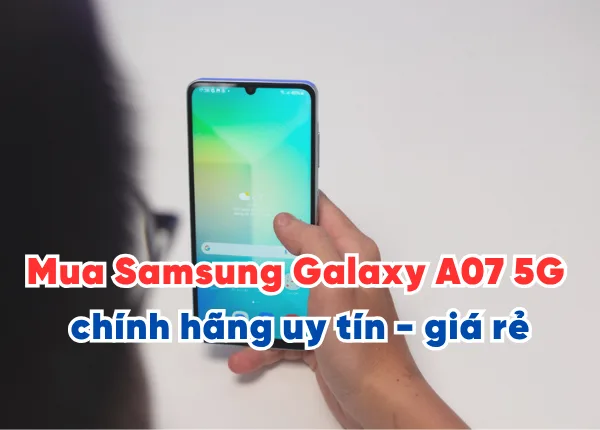 Mua Samsung Galaxy A07 5G chính hãng ở đâu uy tín - giá rẻ Hà Nội