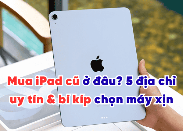 Mua iPad cũ ở đâu? 5 địa chỉ uy tín & bí kíp chọn máy xịn