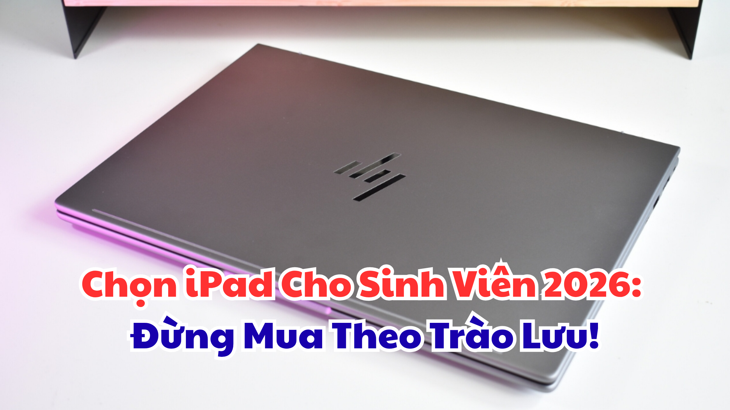 Chọn iPad Cho Sinh Viên 2026 Đừng Mua Theo Trào Lưu!